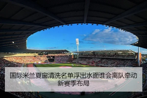 国际米兰夏窗清洗名单浮出水面谁会离队牵动新赛季布局